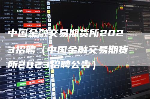 中国金融交易期货所2023招聘（中国金融交易期货所2023招聘公告）-领航期货