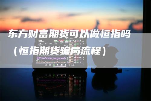 东方财富期货可以做恒指吗（恒指期货骗局流程）-领航期货