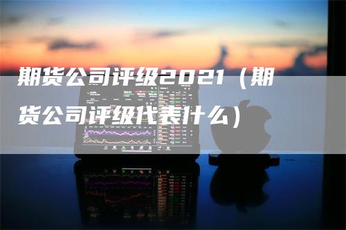 期货公司评级2021（期货公司评级代表什么）-领航期货