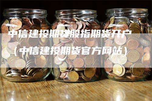 中信建投期货股指期货开户（中信建投期货官方网站）-领航期货