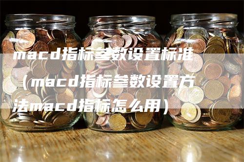 macd指标参数设置标准（macd指标参数设置方法macd指标怎么用）-领航期货