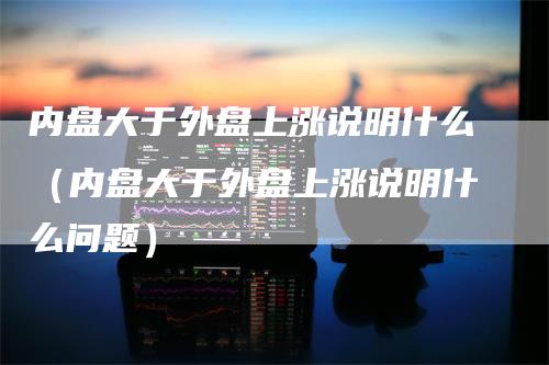 内盘大于外盘上涨说明什么（内盘大于外盘上涨说明什么问题）-领航期货