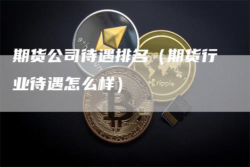 期货公司待遇排名（期货行业待遇怎么样）-领航期货