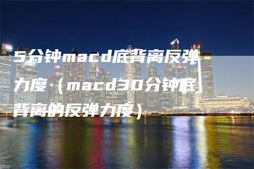 5分钟macd底背离反弹力度（macd30分钟底背离的反弹力度）-领航期货