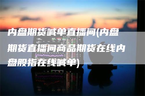 内盘期货喊单直播间(内盘期货直播间商品期货在线内盘股指在线喊单)