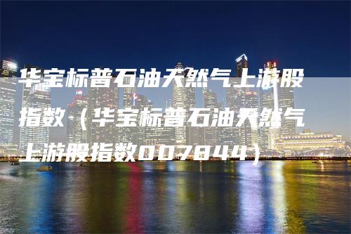 华宝标普石油天然气上游股指数（华宝标普石油天然气上游股指数007844）-领航期货