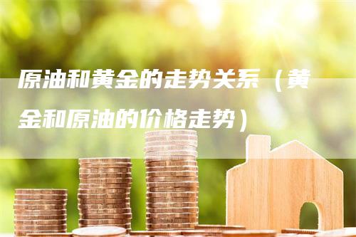 原油和黄金的走势关系（黄金和原油的价格走势）-领航期货