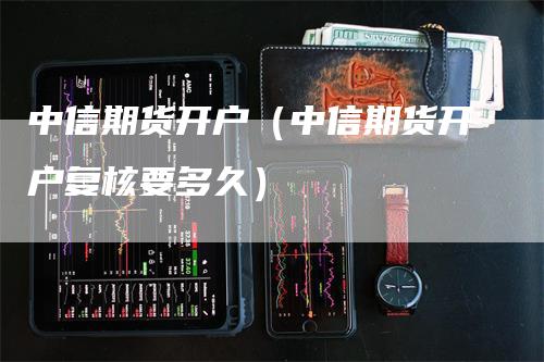 中信期货开户（中信期货开户复核要多久）-领航期货