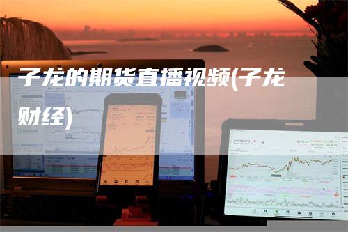 子龙的期货直播视频(子龙财经)-领航期货