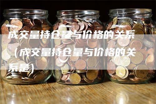 成交量持仓量与价格的关系（成交量持仓量与价格的关系是）-领航期货