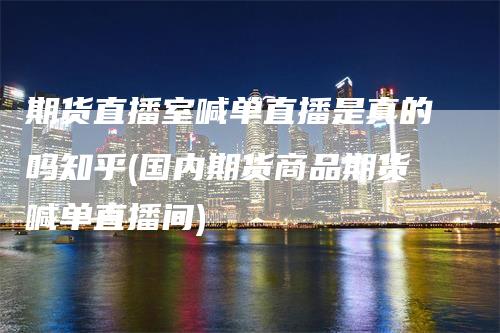 期货直播室喊单直播是真的吗知乎(国内期货商品期货喊单直播间)