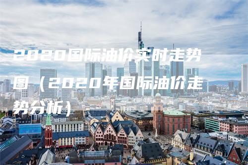 2020国际油价实时走势图（2020年国际油价走势分析）-领航期货