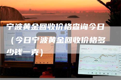 宁波黄金回收价格查询今日（今日宁波黄金回收价格多少钱一克）-领航期货