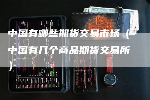 中国有哪些期货交易市场（中国有几个商品期货交易所）-领航期货