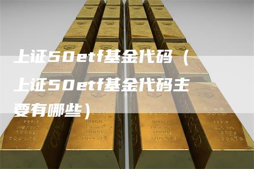 上证50etf基金代码（上证50etf基金代码主要有哪些）-领航期货