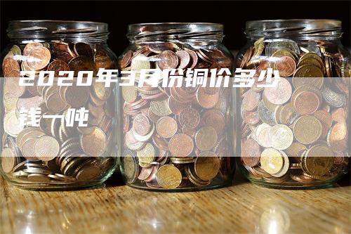 2020年3月份铜价多少钱一吨-领航期货