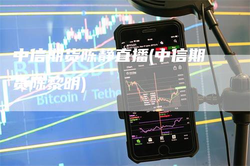 中信期货陈静直播(中信期货陈黎明)-领航期货