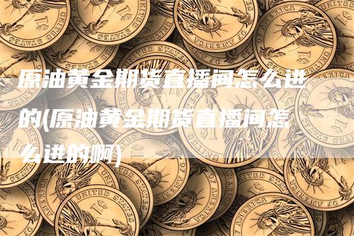 原油黄金期货直播间怎么进的(原油黄金期货直播间怎么进的啊)-领航期货