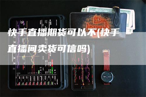 快手直播期货可以不(快手直播间卖货可信吗)-领航期货