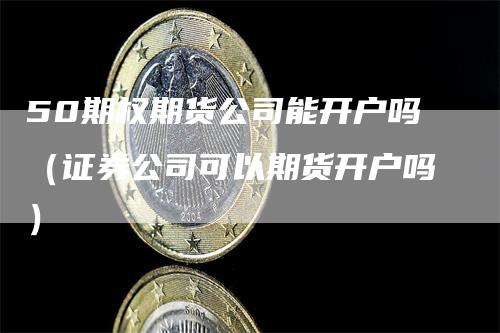 50期权期货公司能开户吗（证券公司可以期货开户吗）