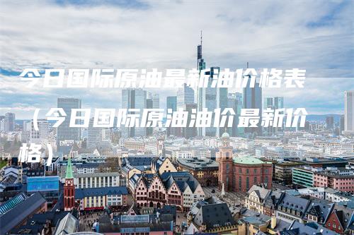 今日国际原油最新油价格表（今日国际原油油价最新价格）-领航期货