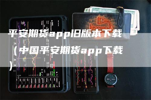 平安期货app旧版本下载（中国平安期货app下载）