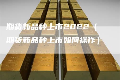 期货新品种上市2022（期货新品种上市如何操作）-领航期货