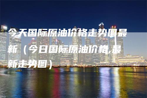 今天国际原油价格走势图最新（今日国际原油价格,最新走势图）-领航期货