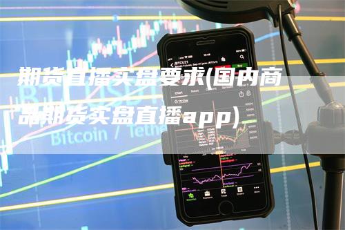 期货直播实盘要求(国内商品期货实盘直播app)-领航期货