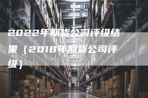 2022年期货公司评级结果（2018年期货公司评级）