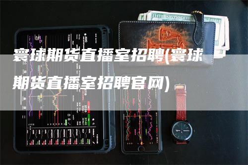 寰球期货直播室招聘(寰球期货直播室招聘官网)-领航期货