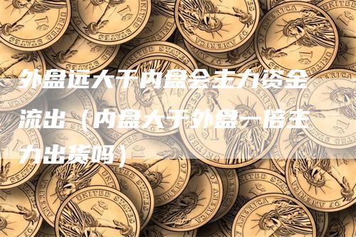 外盘远大于内盘会主力资金流出（内盘大于外盘一倍主力出货吗）-领航期货