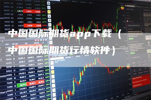 中国国际期货app下载（中国国际期货行情软件）