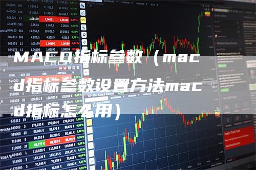 MACD指标参数（macd指标参数设置方法macd指标怎么用）-领航期货