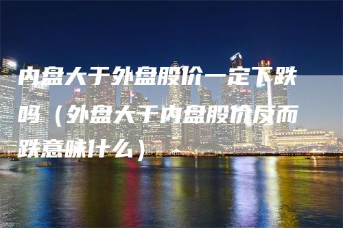 内盘大于外盘股价一定下跌吗（外盘大于内盘股价反而跌意味什么）-领航期货