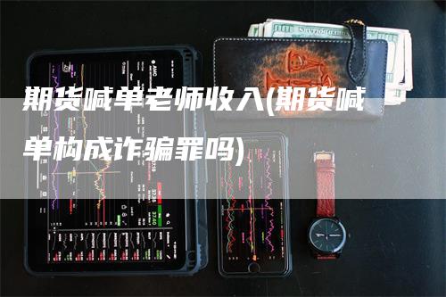 期货喊单老师收入(期货喊单构成诈骗罪吗)-领航期货