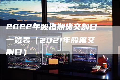 2022年股指期货交割日一览表（2021年股票交割日）