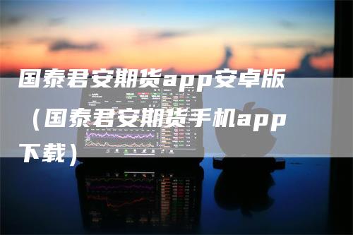 国泰君安期货app安卓版（国泰君安期货手机app下载）-领航期货