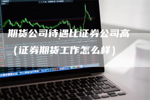 期货公司待遇比证券公司高（证券期货工作怎么样）-领航期货