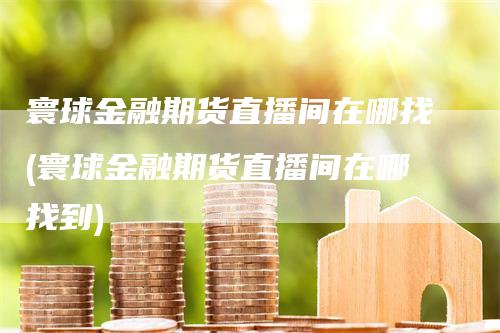 寰球金融期货直播间在哪找(寰球金融期货直播间在哪找到)-领航期货