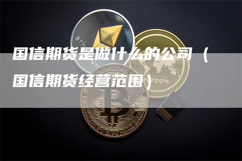 国信期货是做什么的公司（国信期货经营范围）-领航期货