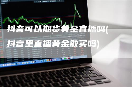 抖音可以期货黄金直播吗(抖音里直播黄金敢买吗)-领航期货