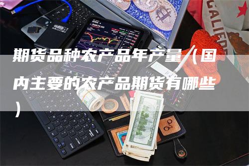 期货品种农产品年产量（国内主要的农产品期货有哪些）-领航期货