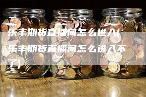 乐丰期货直播间怎么进入(乐丰期货直播间怎么进入不了)-领航期货