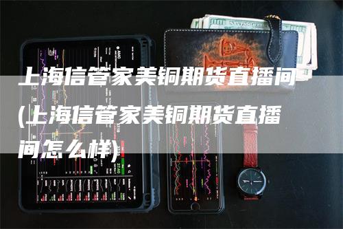 上海信管家美铜期货直播间(上海信管家美铜期货直播间怎么样)-领航期货