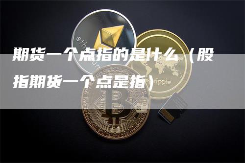 期货一个点指的是什么（股指期货一个点是指）-领航期货