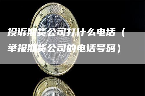 投诉期货公司打什么电话（举报期货公司的电话号码）-领航期货