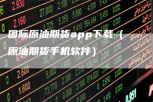 国际原油期货app下载（原油期货手机软件）-领航期货