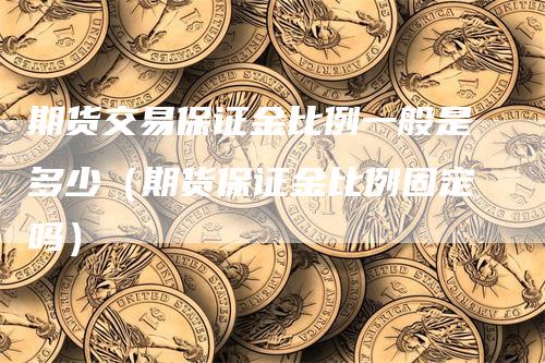 期货交易保证金比例一般是多少（期货保证金比例固定吗）-领航期货