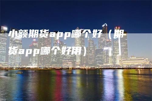 小额期货app哪个好（期货app哪个好用）-领航期货